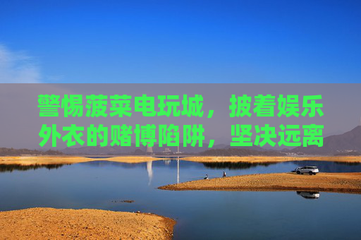 警惕菠菜电玩城,披着娱乐外衣的赌博陷阱,坚决远离!披着娱乐外衣的赌博陷阱,警惕菠菜电玩城,坚决远离! 警惕菠菜电玩城,披着娱乐外衣的赌博陷阱,坚决远离!披着娱乐外衣的赌博陷阱,警惕菠菜电玩城,坚决远离!