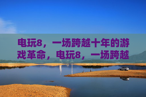 电玩8,一场跨越十年的游戏革命,电玩8,一场跨越十年的游戏革命 电玩8,一场跨越十年的游戏革命,电玩8,一场跨越十年的游戏革命