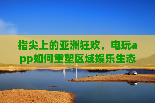 指尖上的亚洲狂欢,电玩app如何重塑区域娱乐生态,电玩app重塑亚洲区域娱乐生态 指尖上的亚洲狂欢,电玩app如何重塑区域娱乐生态,电玩app重塑亚洲区域娱乐生态