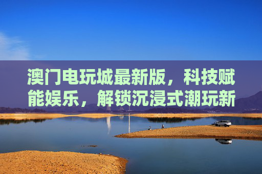 澳门电玩城最新版,科技赋能娱乐,解锁沉浸式潮玩新体验,澳门电玩城最新版,科技赋能沉浸式潮玩新体验 澳门电玩城最新版,科技赋能娱乐,解锁沉浸式潮玩新体验,澳门电玩城最新版,科技赋能沉浸式潮玩新体验