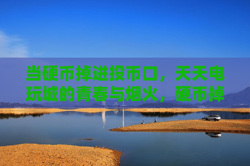 当硬币掉进投币口,天天电玩城的青春与烟火,硬币掉进投币口,电玩城的青春烟火 当硬币掉进投币口,天天电玩城的青春与烟火,硬币掉进投币口,电玩城的青春烟火