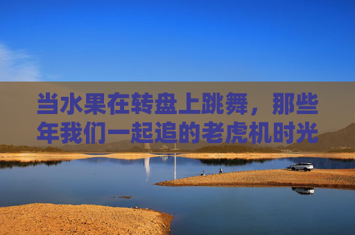 当水果在转盘上跳舞,那些年我们一起追的老虎机时光,水果转盘跳舞,那年老虎机时光 当水果在转盘上跳舞,那些年我们一起追的老虎机时光,水果转盘跳舞,那年老虎机时光