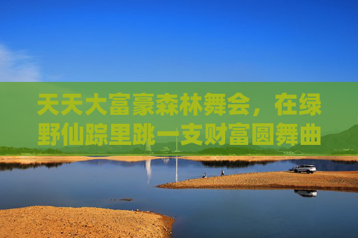 天天大富豪森林舞会,在绿野仙踪里跳一支财富圆舞曲,天天大富豪森林舞会,绿野仙踪财富圆舞曲 天天大富豪森林舞会,在绿野仙踪里跳一支财富圆舞曲,天天大富豪森林舞会,绿野仙踪财富圆舞曲