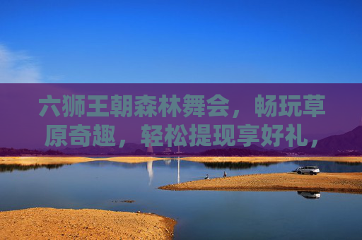 六狮王朝森林舞会，畅玩草原奇趣，轻松提现享好礼，六狮王朝森林舞会，畅玩草原奇趣，轻松提现享好礼