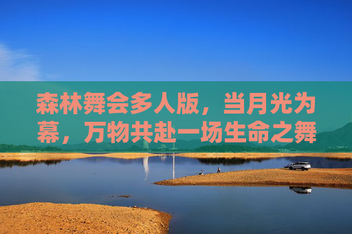 森林舞会多人版,当月光为幕,万物共赴一场生命之舞,森林舞会,月光下的万物共舞 森林舞会多人版,当月光为幕,万物共赴一场生命之舞,森林舞会,月光下的万物共舞