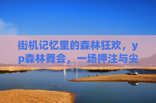 街机记忆里的森林狂欢,yp森林舞会,一场押注与尖叫的青春盛宴,街机记忆,森林狂欢的押注尖叫青春盛宴 街机记忆里的森林狂欢,yp森林舞会,一场押注与尖叫的青春盛宴,街机记忆,森林狂欢的押注尖叫青春盛宴