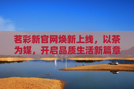 茗彩新官网焕新上线,以茶为媒,开启品质生活新篇章,茗彩新官网焕新上线,以茶为媒,启品质生活新篇 茗彩新官网焕新上线,以茶为媒,开启品质生活新篇章,茗彩新官网焕新上线,以茶为媒,启品质生活新篇