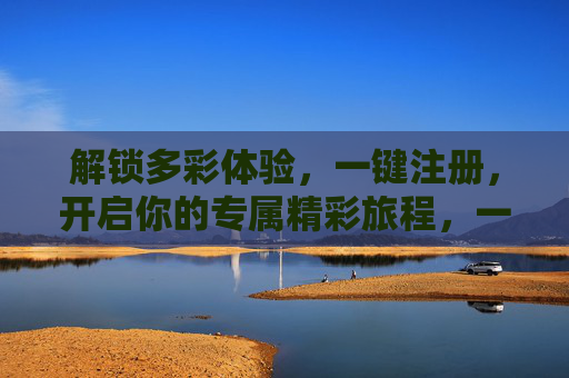 解锁多彩体验,一键注册,开启你的专属精彩旅程,一键注册,解锁专属精彩旅程 解锁多彩体验,一键注册,开启你的专属精彩旅程,一键注册,解锁专属精彩旅程