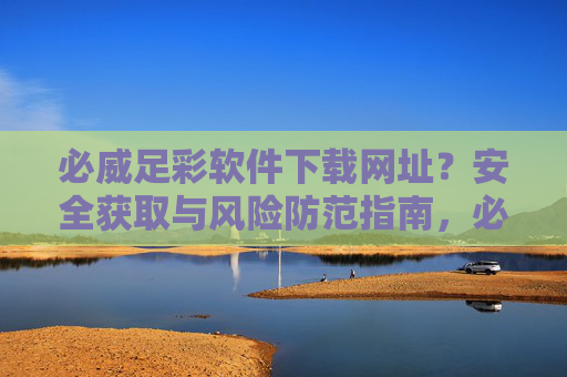 必威足彩软件下载网址?安全获取与风险防范指南,必威足彩软件下载,安全获取与风险防范指南 必威足彩软件下载网址?安全获取与风险防范指南,必威足彩软件下载,安全获取与风险防范指南