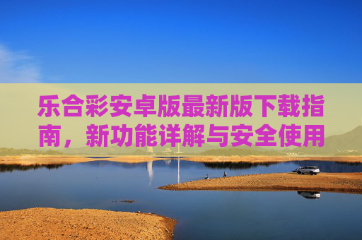 乐合彩安卓版最新版下载指南,新功能详解与安全使用攻略,乐合彩安卓版最新版,下载指南、新功能详解与安全使用攻略 乐合彩安卓版最新版下载指南,新功能详解与安全使用攻略,乐合彩安卓版最新版,下载指南、新功能详解与安全使用攻略