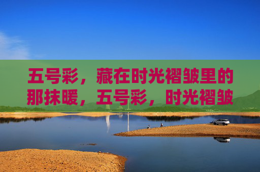 五号彩,藏在时光褶皱里的那抹暖,五号彩,时光褶皱里的暖 五号彩,藏在时光褶皱里的那抹暖,五号彩,时光褶皱里的暖