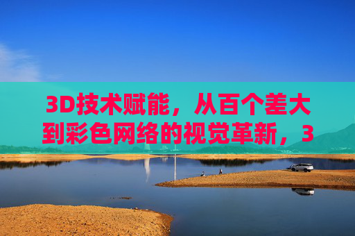 3D技术赋能,从百个差大到彩色网络的视觉革新,3D技术赋能,从百个差大到彩色网络的视觉革新 3D技术赋能,从百个差大到彩色网络的视觉革新,3D技术赋能,从百个差大到彩色网络的视觉革新