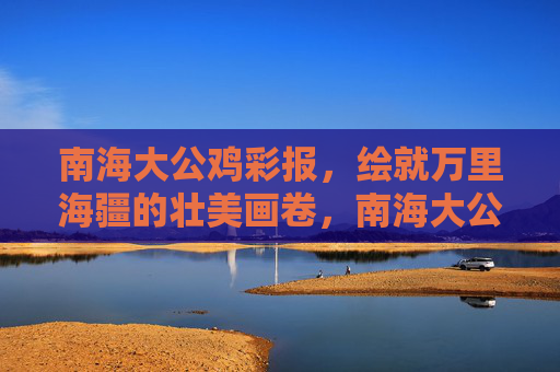 南海大公鸡彩报,绘就万里海疆的壮美画卷,南海大公鸡彩绘万里海疆壮美画卷 南海大公鸡彩报,绘就万里海疆的壮美画卷,南海大公鸡彩绘万里海疆壮美画卷