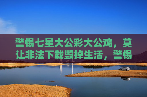 警惕七星大公彩大公鸡,莫让非法下载毁掉生活,警惕七星大公彩大公鸡与非法下载,莫让它们毁掉生活 警惕七星大公彩大公鸡,莫让非法下载毁掉生活,警惕七星大公彩大公鸡与非法下载,莫让它们毁掉生活