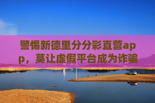 警惕新德里分分彩直营app,莫让虚假平台成为诈骗陷阱 警惕新德里分分彩直营app,莫让虚假平台成为诈骗陷阱
