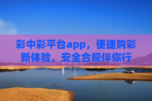 彩中彩平台app,便捷购彩新体验,安全合规伴你行 彩中彩平台app,便捷购彩新体验,安全合规伴你行