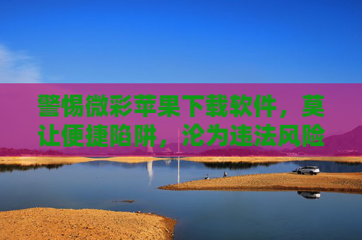 警惕微彩苹果下载软件,莫让便捷陷阱,沦为违法风险,警惕微彩苹果下载软件,莫让便捷陷阱沦为违法风险 警惕微彩苹果下载软件,莫让便捷陷阱,沦为违法风险,警惕微彩苹果下载软件,莫让便捷陷阱沦为违法风险
