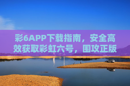 彩6APP下载指南,安全高效获取彩虹六号,围攻正版应用,彩6APP下载指南,安全高效获取彩虹六号围攻正版 彩6APP下载指南,安全高效获取彩虹六号,围攻正版应用,彩6APP下载指南,安全高效获取彩虹六号围攻正版
