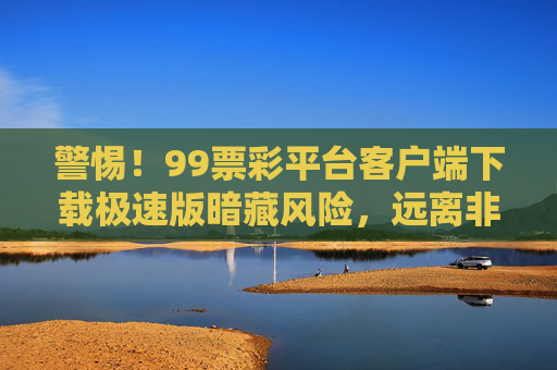 警惕!99票彩平台客户端下载极速版暗藏风险,远离非法彩票陷阱,警惕!99票彩平台极速版客户端下载暗藏风险,远离非法彩票陷阱 警惕!99票彩平台客户端下载极速版暗藏风险,远离非法彩票陷阱,警惕!99票彩平台极速版客户端下载暗藏风险,远离非法彩票陷阱