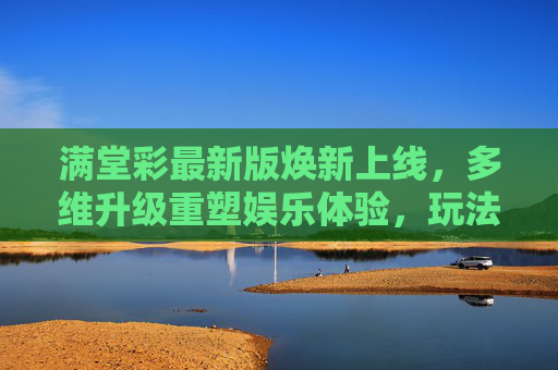 满堂彩最新版焕新上线,多维升级重塑娱乐体验,玩法与体验双重突破,满堂彩最新版焕新上线,多维升级重塑娱乐体验,玩法与体验双重突破 满堂彩最新版焕新上线,多维升级重塑娱乐体验,玩法与体验双重突破,满堂彩最新版焕新上线,多维升级重塑娱乐体验,玩法与体验双重突破