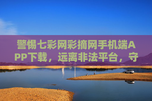 警惕七彩网彩摘网手机端APP下载,远离非法平台,守护财产安全,警惕七彩网彩摘网非法APP下载,守护财产安全 警惕七彩网彩摘网手机端APP下载,远离非法平台,守护财产安全,警惕七彩网彩摘网非法APP下载,守护财产安全