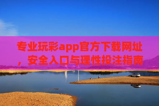 专业玩彩app官方下载网址,安全入口与理性投注指南,专业玩彩app官方下载网址,安全入口与理性投注指南 专业玩彩app官方下载网址,安全入口与理性投注指南,专业玩彩app官方下载网址,安全入口与理性投注指南