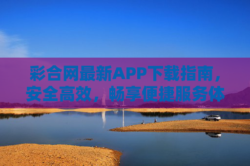 彩合网最新APP下载指南，安全高效，畅享便捷服务体验，彩合网最新APP下载指南，安全高效，畅享便捷体验