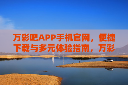 万彩吧APP手机官网，便捷下载与多元体验指南，万彩吧APP手机官网，便捷下载与多元体验指南