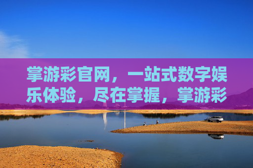 掌游彩官网,一站式数字娱乐体验,尽在掌握,掌游彩,一站式数字娱乐体验尽在掌握 掌游彩官网,一站式数字娱乐体验,尽在掌握,掌游彩,一站式数字娱乐体验尽在掌握