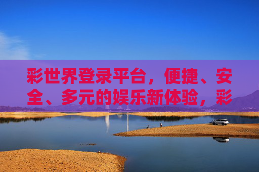 彩世界登录平台,便捷、安全、多元的娱乐新体验,彩世界登录平台,便捷安全多元的娱乐新体验 彩世界登录平台,便捷、安全、多元的娱乐新体验,彩世界登录平台,便捷安全多元的娱乐新体验