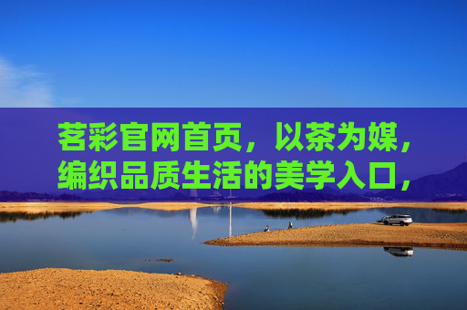 茗彩官网首页,以茶为媒,编织品质生活的美学入口,茗彩,以茶为媒,品质生活的美学入口 茗彩官网首页,以茶为媒,编织品质生活的美学入口,茗彩,以茶为媒,品质生活的美学入口