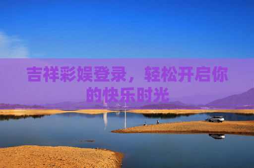 吉祥彩娱登录,轻松开启你的快乐时光 吉祥彩娱登录,轻松开启你的快乐时光