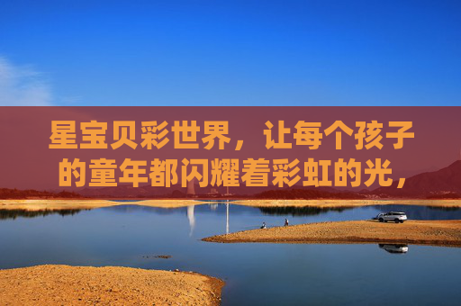 星宝贝彩世界，让每个孩子的童年都闪耀着彩虹的光，星宝贝彩世界，童年闪耀彩虹光