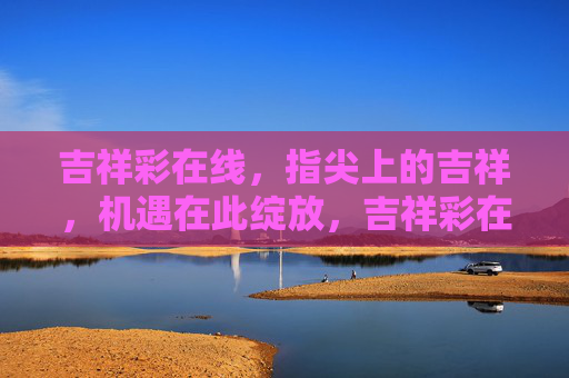 吉祥彩在线,指尖上的吉祥,机遇在此绽放,吉祥彩在线,指尖吉祥,机遇绽放 吉祥彩在线,指尖上的吉祥,机遇在此绽放,吉祥彩在线,指尖吉祥,机遇绽放
