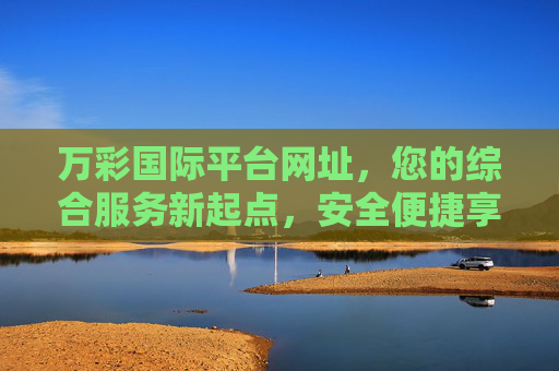 万彩国际平台网址,您的综合服务新起点,安全便捷享体验,万彩国际平台,安全便捷的综合服务新起点 万彩国际平台网址,您的综合服务新起点,安全便捷享体验,万彩国际平台,安全便捷的综合服务新起点