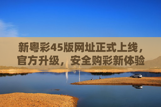 新粤彩45版网址正式上线,官方升级,安全购彩新体验,新粤彩45版网址正式上线 官方升级打造安全购彩新体验 新粤彩45版网址正式上线,官方升级,安全购彩新体验,新粤彩45版网址正式上线 官方升级打造安全购彩新体验