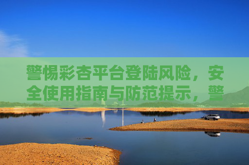 警惕彩杏平台登陆风险,安全使用指南与防范提示,警惕彩杏平台登陆风险,安全使用与防范指南 警惕彩杏平台登陆风险,安全使用指南与防范提示,警惕彩杏平台登陆风险,安全使用与防范指南