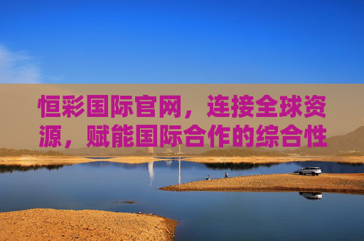 恒彩国际官网,连接全球资源,赋能国际合作的综合性服务平台,恒彩国际官网,连接全球资源,赋能国际合作的综合服务平台 恒彩国际官网,连接全球资源,赋能国际合作的综合性服务平台,恒彩国际官网,连接全球资源,赋能国际合作的综合服务平台