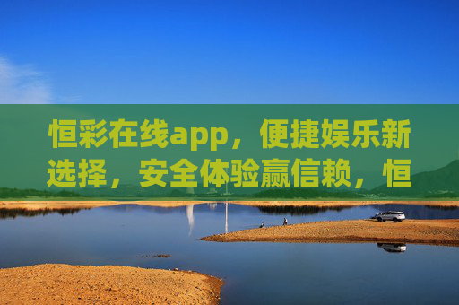 恒彩在线app,便捷娱乐新选择,安全体验赢信赖,恒彩在线app,便捷娱乐新选择,安全体验赢信赖 恒彩在线app,便捷娱乐新选择,安全体验赢信赖,恒彩在线app,便捷娱乐新选择,安全体验赢信赖