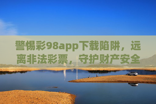 警惕彩98app下载陷阱,远离非法彩票,守护财产安全,警惕彩98app下载陷阱,远离非法彩票守护财产安全 警惕彩98app下载陷阱,远离非法彩票,守护财产安全,警惕彩98app下载陷阱,远离非法彩票守护财产安全