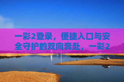 一彩2登录,便捷入口与安全守护的双向奔赴,一彩2登录,便捷与安全的双向奔赴 一彩2登录,便捷入口与安全守护的双向奔赴,一彩2登录,便捷与安全的双向奔赴
