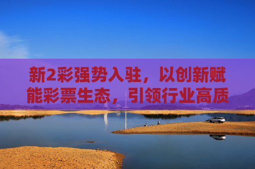 新2彩强势入驻，以创新赋能彩票生态，引领行业高质量发展，新2彩创新赋能彩票生态 引领行业高质量发展