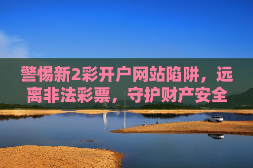 警惕新2彩开户网站陷阱,远离非法彩票,守护财产安全,警惕新2彩开户陷阱,远离非法彩票护财产安全 警惕新2彩开户网站陷阱,远离非法彩票,守护财产安全,警惕新2彩开户陷阱,远离非法彩票护财产安全