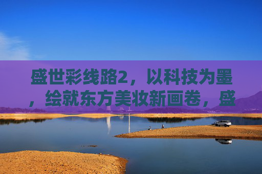 盛世彩线路2，以科技为墨，绘就东方美妆新画卷，盛世彩线路2，科技为墨，绘东方美妆新画卷