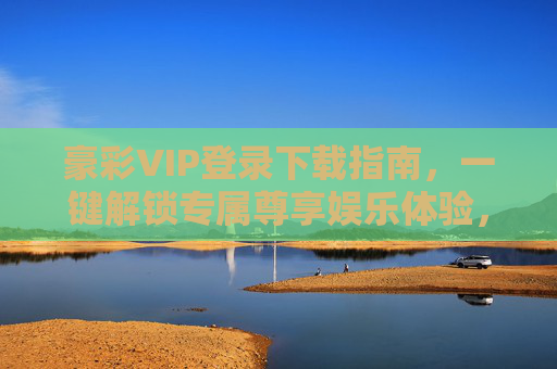 豪彩VIP登录下载指南，一键解锁专属尊享娱乐体验，豪彩VIP登录下载指南，一键解锁专属尊享娱乐体验