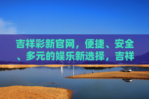 吉祥彩新官网,便捷、安全、多元的娱乐新选择,吉祥彩新官网,便捷安全多元的娱乐新选择 吉祥彩新官网,便捷、安全、多元的娱乐新选择,吉祥彩新官网,便捷安全多元的娱乐新选择