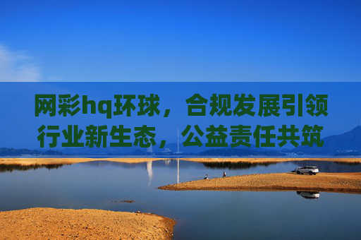 网彩hq环球,合规发展引领行业新生态,公益责任共筑健康未来,网彩环球,合规引领行业新生态,公益共筑健康未来 网彩hq环球,合规发展引领行业新生态,公益责任共筑健康未来,网彩环球,合规引领行业新生态,公益共筑健康未来