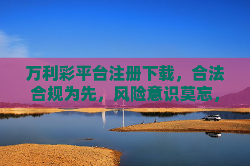 万利彩平台注册下载,合法合规为先,风险意识莫忘,万利彩平台注册下载,合法合规为先,风险意识莫忘 万利彩平台注册下载,合法合规为先,风险意识莫忘,万利彩平台注册下载,合法合规为先,风险意识莫忘