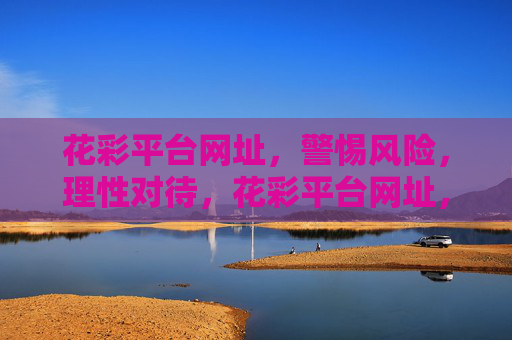 花彩平台网址,警惕风险,理性对待,花彩平台网址,警惕风险,理性对待 花彩平台网址,警惕风险,理性对待,花彩平台网址,警惕风险,理性对待