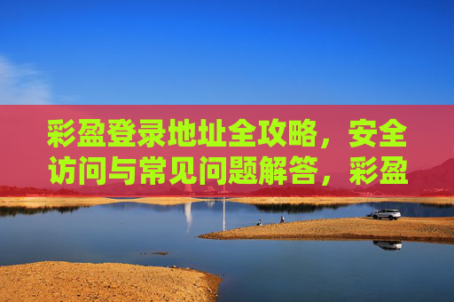 彩盈登录地址全攻略,安全访问与常见问题解答,彩盈登录地址全攻略,安全访问与常见问题解答 彩盈登录地址全攻略,安全访问与常见问题解答,彩盈登录地址全攻略,安全访问与常见问题解答